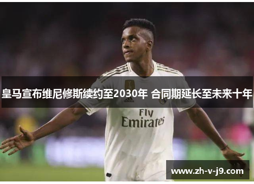 皇马宣布维尼修斯续约至2030年 合同期延长至未来十年 皇马宣布维尼修斯续约至2030年 合同期延长至未来十年